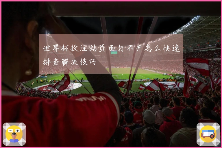 世界杯投注站页面打不开怎么快速排查解决技巧